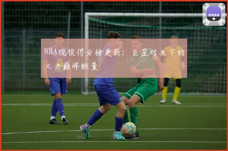 NBA现役得分榜更新：巨星对决下的火力巅峰较量