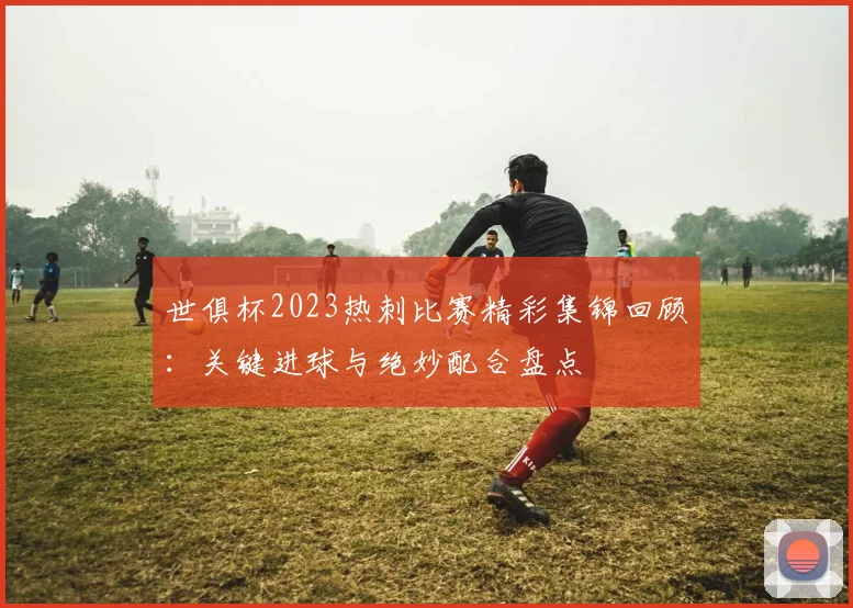 世俱杯2023热刺比赛精彩集锦回顾：关键进球与绝妙配合盘点
