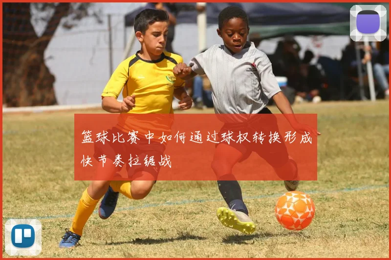 篮球比赛中如何通过球权转换形成快节奏拉锯战