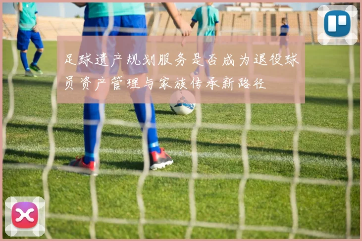 足球遗产规划服务是否成为退役球员资产管理与家族传承新路径