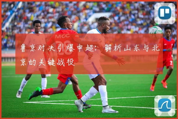 鲁京对决引爆中超：解析山东与北京的关键战役